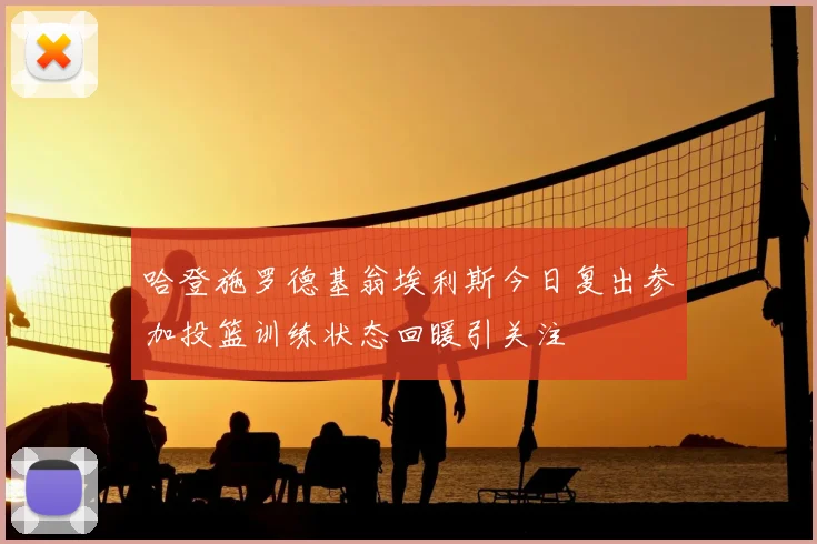 哈登施罗德基翁埃利斯今日复出参加投篮训练状态回暖引关注