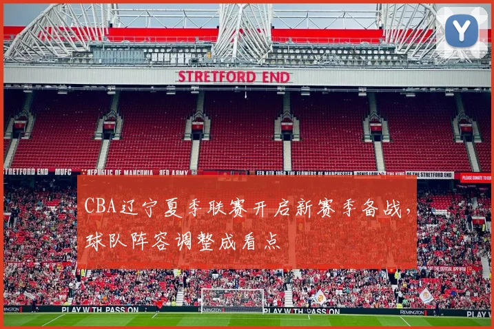 CBA辽宁夏季联赛开启新赛季备战，球队阵容调整成看点