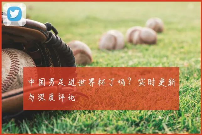中国男足进世界杯了吗？实时更新与深度评论