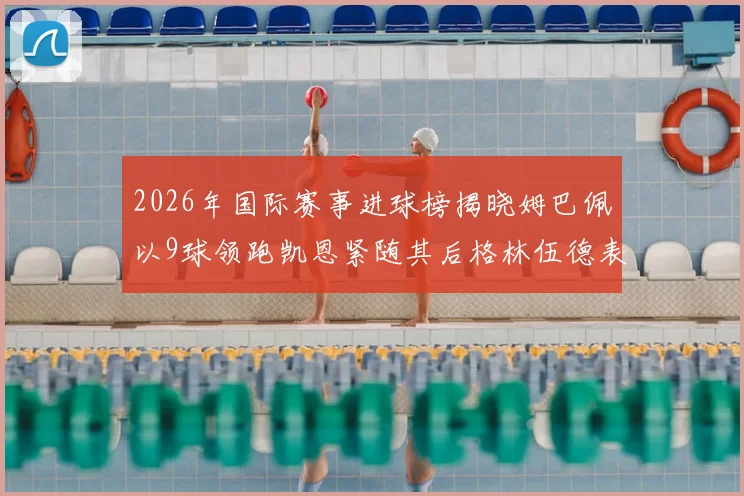 2026年国际赛事进球榜揭晓姆巴佩以9球领跑凯恩紧随其后格林伍德表现出色