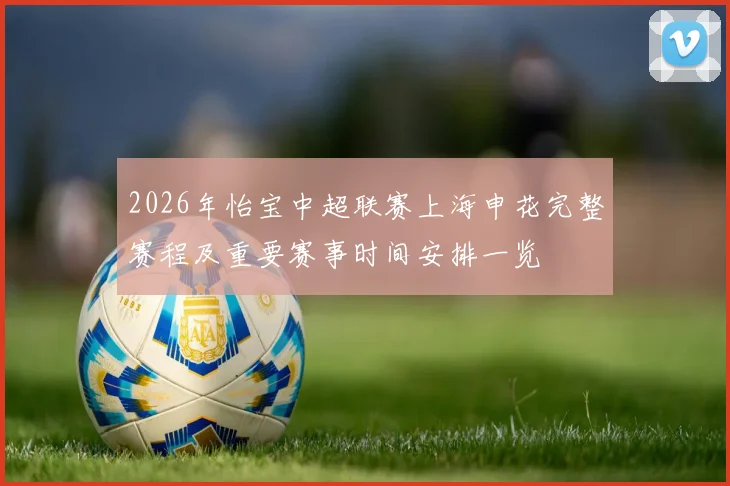 2026年怡宝中超联赛上海申花完整赛程及重要赛事时间安排一览