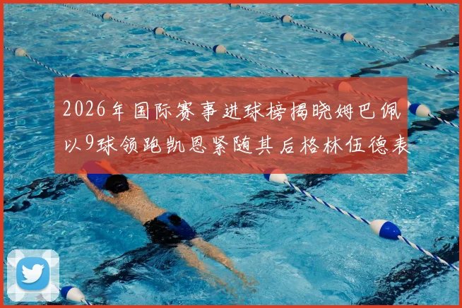 2026年国际赛事进球榜揭晓姆巴佩以9球领跑凯恩紧随其后格林伍德表现出色