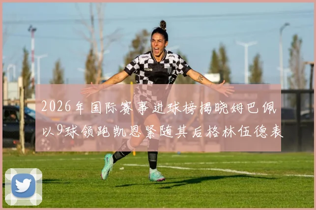2026年国际赛事进球榜揭晓姆巴佩以9球领跑凯恩紧随其后格林伍德表现出色