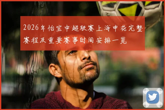 2026年怡宝中超联赛上海申花完整赛程及重要赛事时间安排一览