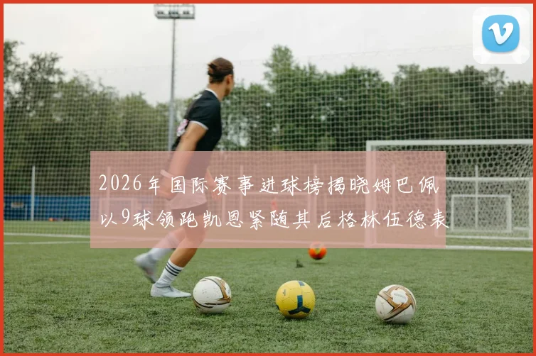 2026年国际赛事进球榜揭晓姆巴佩以9球领跑凯恩紧随其后格林伍德表现出色