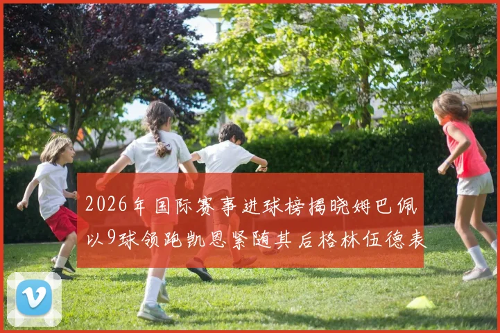 2026年国际赛事进球榜揭晓姆巴佩以9球领跑凯恩紧随其后格林伍德表现出色
