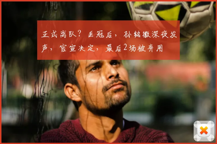 正式离队？丢冠后，孙铭徽深夜发声，官宣决定，最后2场被弃用