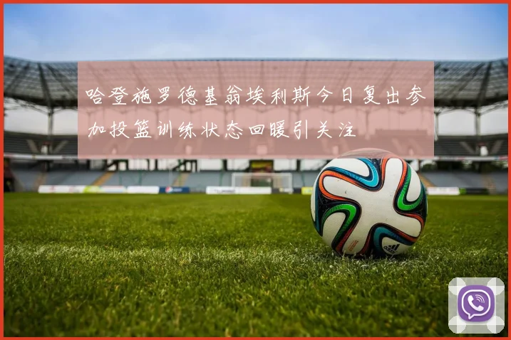 哈登施罗德基翁埃利斯今日复出参加投篮训练状态回暖引关注