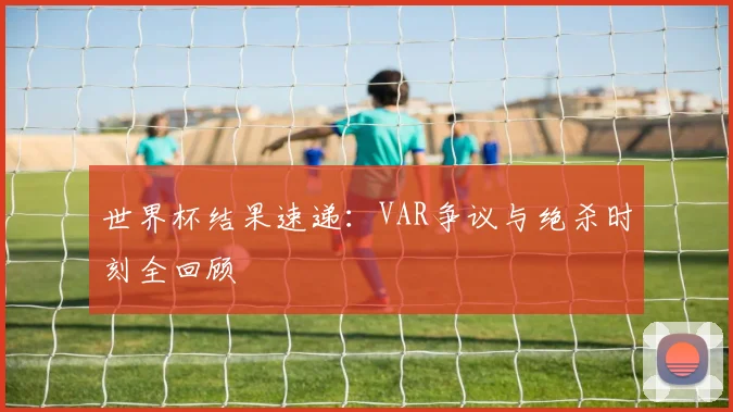 世界杯结果速递：VAR争议与绝杀时刻全回顾