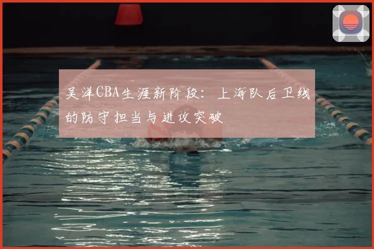 吴洋CBA生涯新阶段：上海队后卫线的防守担当与进攻突破
