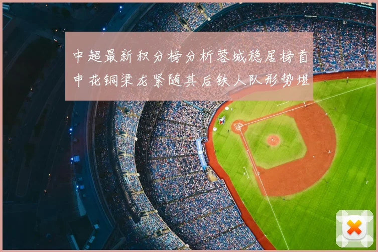 中超最新积分榜分析蓉城稳居榜首申花铜梁龙紧随其后铁人队形势堪忧