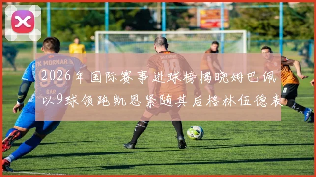 2026年国际赛事进球榜揭晓姆巴佩以9球领跑凯恩紧随其后格林伍德表现出色