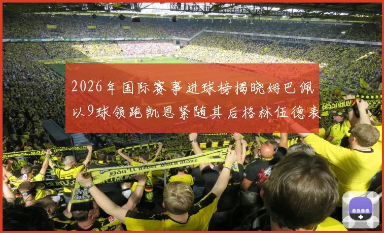 2026年国际赛事进球榜揭晓姆巴佩以9球领跑凯恩紧随其后格林伍德表现出色