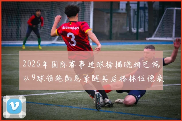 2026年国际赛事进球榜揭晓姆巴佩以9球领跑凯恩紧随其后格林伍德表现出色