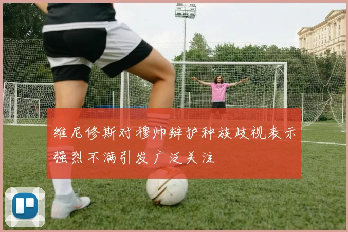 维尼修斯对穆帅辩护种族歧视表示强烈不满引发广泛关注