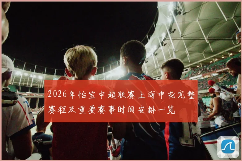 2026年怡宝中超联赛上海申花完整赛程及重要赛事时间安排一览
