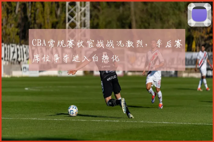 CBA常规赛收官战战况激烈，季后赛席位争夺进入白热化
