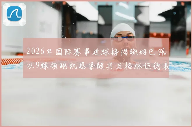 2026年国际赛事进球榜揭晓姆巴佩以9球领跑凯恩紧随其后格林伍德表现出色