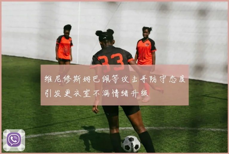 维尼修斯姆巴佩等攻击手防守态度引发更衣室不满情绪升级