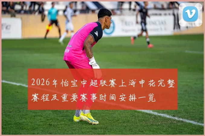2026年怡宝中超联赛上海申花完整赛程及重要赛事时间安排一览