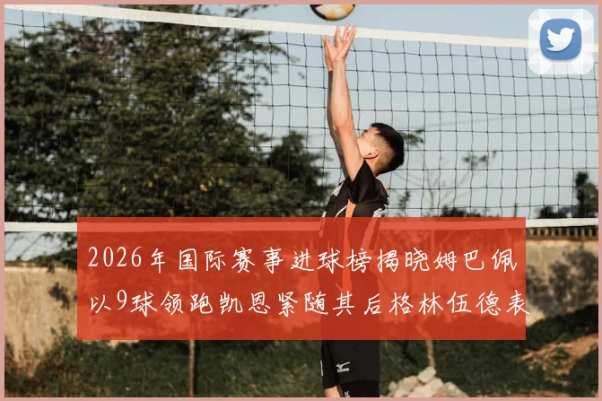 2026年国际赛事进球榜揭晓姆巴佩以9球领跑凯恩紧随其后格林伍德表现出色