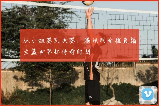 从小组赛到决赛，腾讯网全程直播女篮世界杯传奇时刻