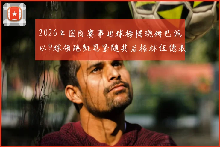 2026年国际赛事进球榜揭晓姆巴佩以9球领跑凯恩紧随其后格林伍德表现出色