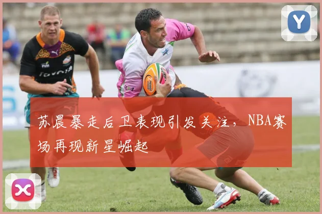 苏晨暴走后卫表现引发关注，NBA赛场再现新星崛起