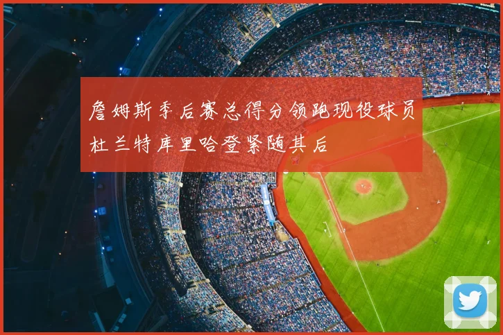 詹姆斯季后赛总得分领跑现役球员杜兰特库里哈登紧随其后