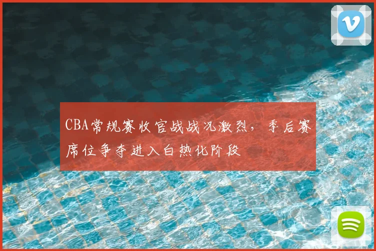 CBA常规赛收官战战况激烈，季后赛席位争夺进入白热化阶段
