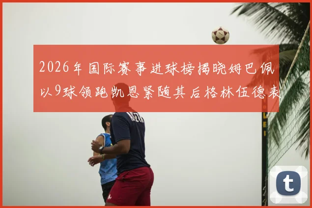 2026年国际赛事进球榜揭晓姆巴佩以9球领跑凯恩紧随其后格林伍德表现出色