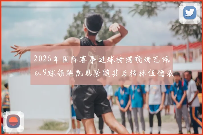 2026年国际赛事进球榜揭晓姆巴佩以9球领跑凯恩紧随其后格林伍德表现出色