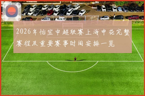 2026年怡宝中超联赛上海申花完整赛程及重要赛事时间安排一览