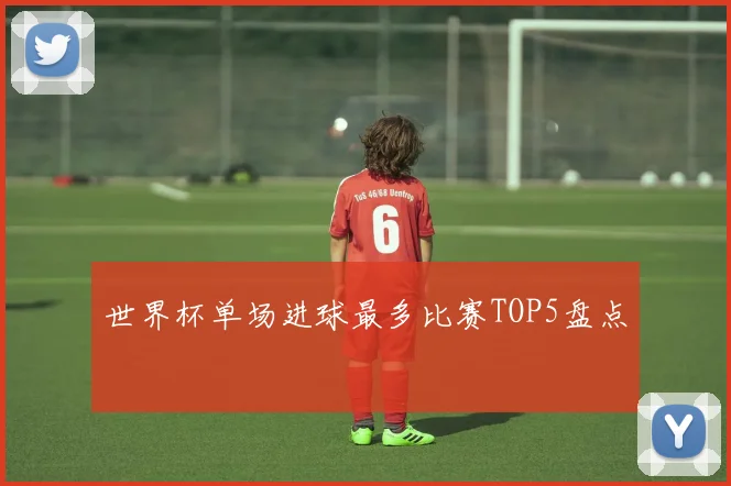 世界杯单场进球最多比赛TOP5盘点
