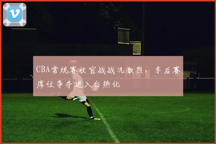 CBA常规赛收官战战况激烈，季后赛席位争夺进入白热化