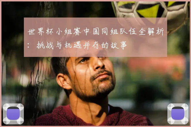 世界杯小组赛中国同组队伍全解析：挑战与机遇并存的故事