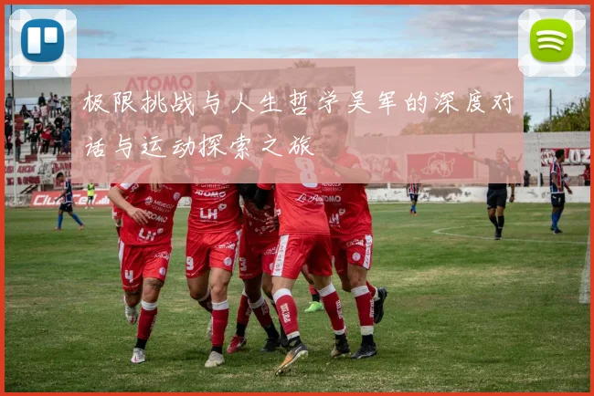 极限挑战与人生哲学吴军的深度对话与运动探索之旅
