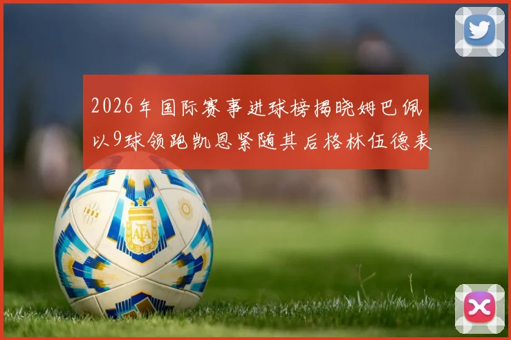 2026年国际赛事进球榜揭晓姆巴佩以9球领跑凯恩紧随其后格林伍德表现出色