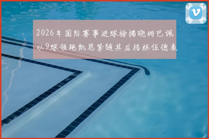 2026年国际赛事进球榜揭晓姆巴佩以9球领跑凯恩紧随其后格林伍德表现出色