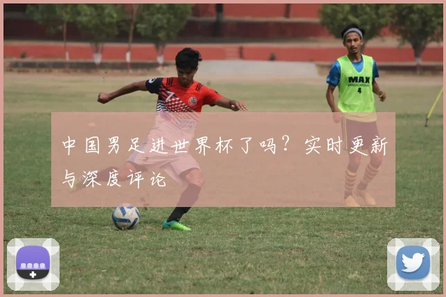 中国男足进世界杯了吗？实时更新与深度评论