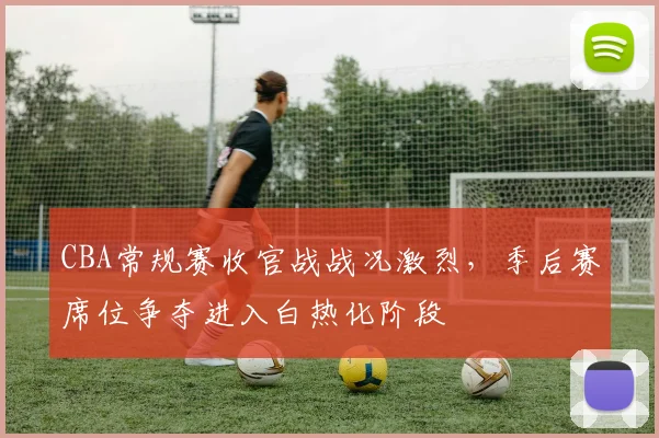 CBA常规赛收官战战况激烈，季后赛席位争夺进入白热化阶段