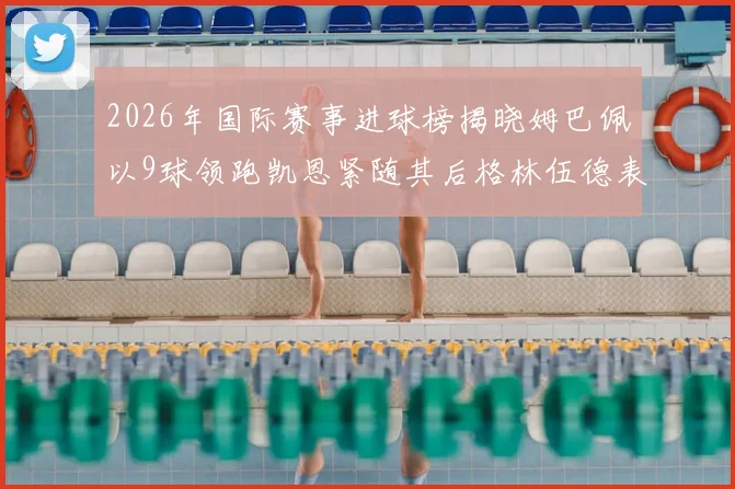 2026年国际赛事进球榜揭晓姆巴佩以9球领跑凯恩紧随其后格林伍德表现出色