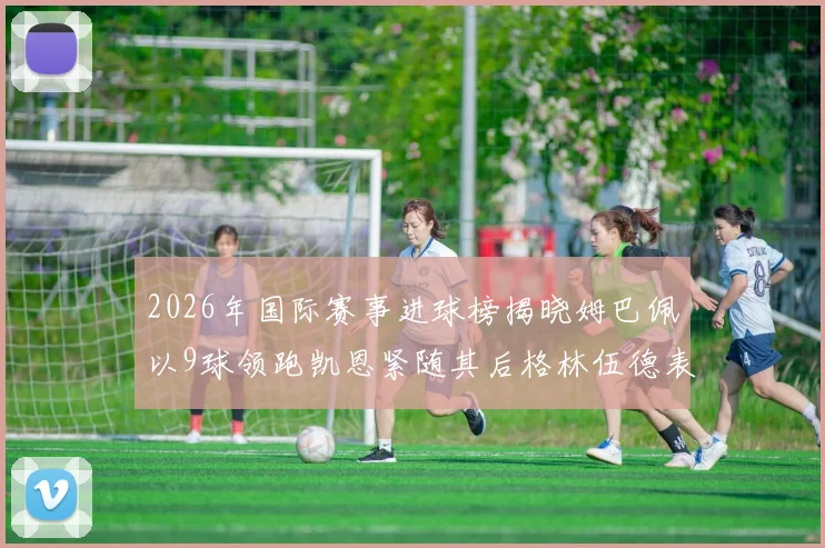 2026年国际赛事进球榜揭晓姆巴佩以9球领跑凯恩紧随其后格林伍德表现出色
