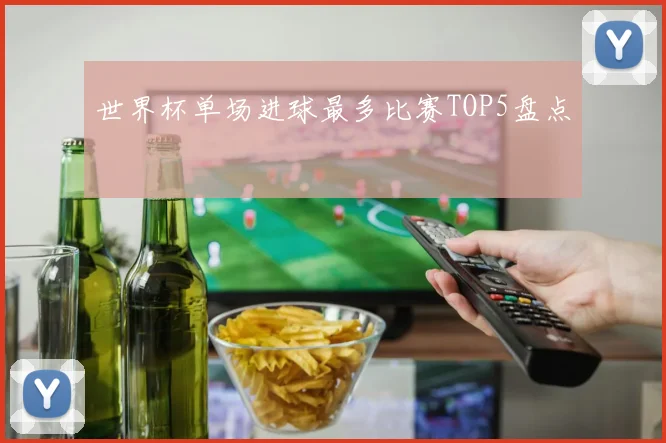 世界杯单场进球最多比赛TOP5盘点