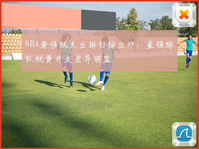 NBA奢侈税支出排行榜出炉，豪强球队税费开支差异明显