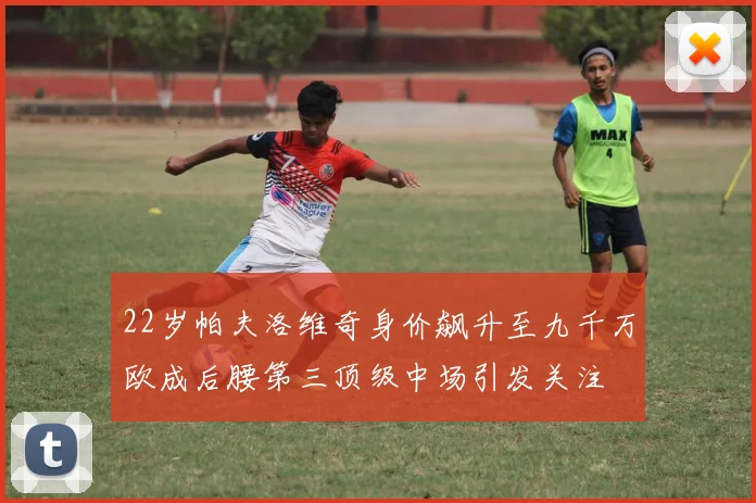 22岁帕夫洛维奇身价飙升至九千万欧成后腰第三顶级中场引发关注