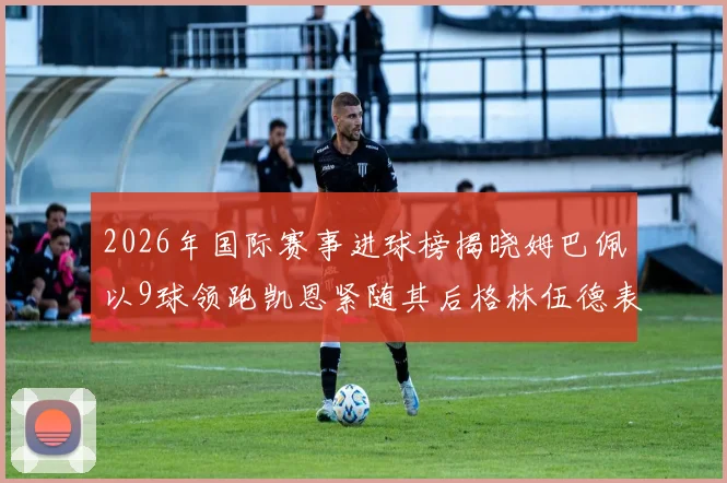 2026年国际赛事进球榜揭晓姆巴佩以9球领跑凯恩紧随其后格林伍德表现出色