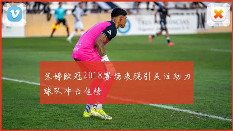 朱婷欧冠2018赛场表现引关注助力球队冲击佳绩