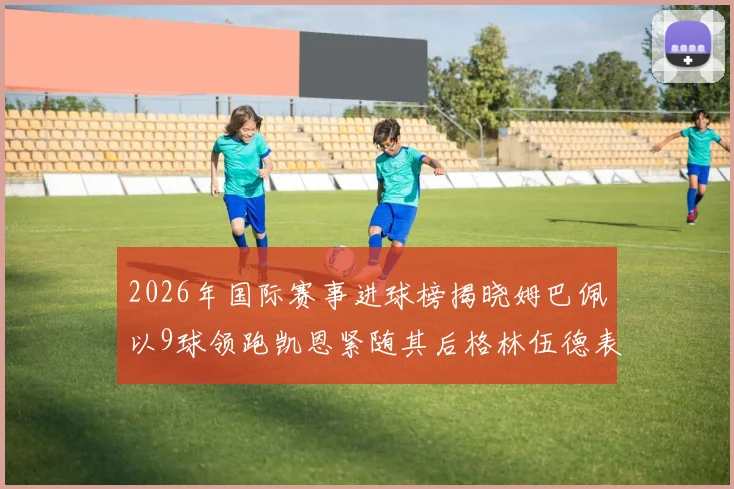 2026年国际赛事进球榜揭晓姆巴佩以9球领跑凯恩紧随其后格林伍德表现出色