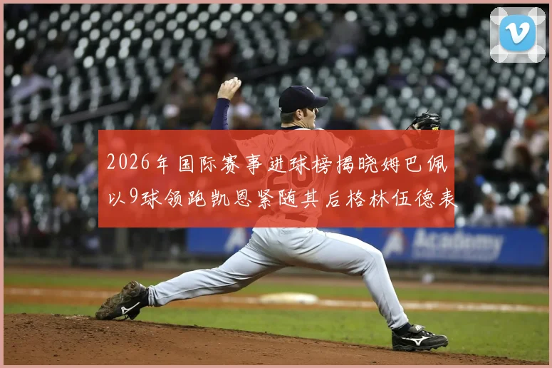 2026年国际赛事进球榜揭晓姆巴佩以9球领跑凯恩紧随其后格林伍德表现出色